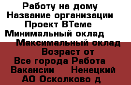 Работу на дому › Название организации ­ Проект ВТеме  › Минимальный оклад ­ 600 › Максимальный оклад ­ 3 000 › Возраст от ­ 18 - Все города Работа » Вакансии   . Ненецкий АО,Осколково д.